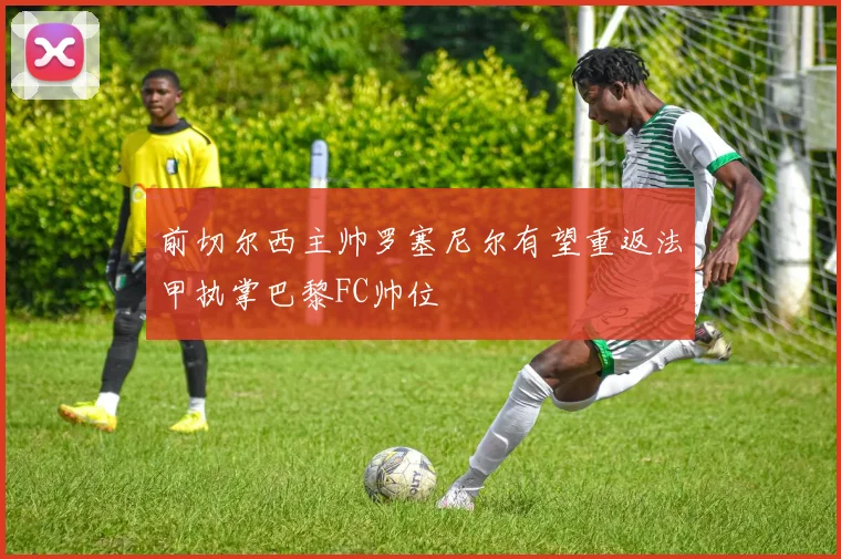 前切尔西主帅罗塞尼尔有望重返法甲执掌巴黎FC帅位
