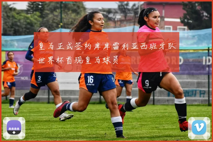 皇马正式签约库库雷利亚西班牙队世界杯首现皇马球员