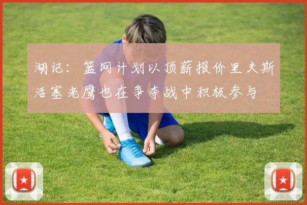 湖记：篮网计划以顶薪报价里夫斯活塞老鹰也在争夺战中积极参与