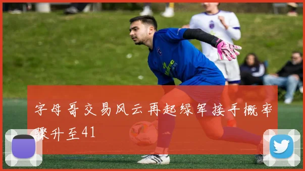 字母哥交易风云再起绿军接手概率骤升至41