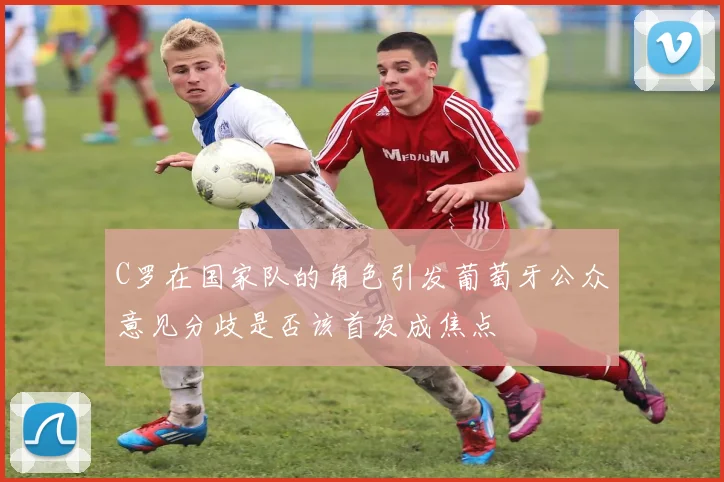 C罗在国家队的角色引发葡萄牙公众意见分歧是否该首发成焦点