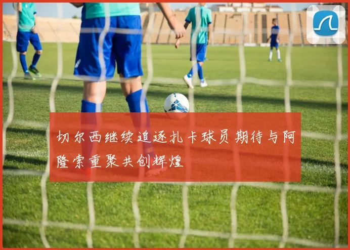 切尔西继续追逐扎卡球员期待与阿隆索重聚共创辉煌