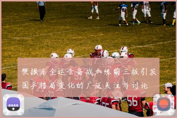 樊振东全运会备战加练前三板引发国乒格局变化的广泛关注与讨论