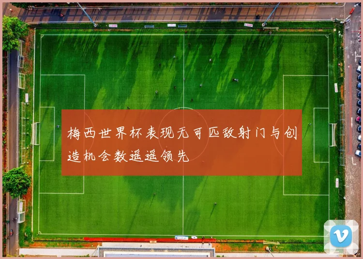 梅西世界杯表现无可匹敌射门与创造机会数遥遥领先