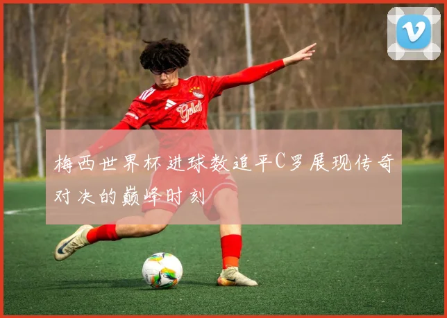 梅西世界杯进球数追平C罗展现传奇对决的巅峰时刻