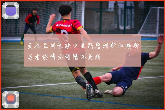 英格兰训练缺少里斯詹姆斯和赖斯后者伤情无碍情况更新