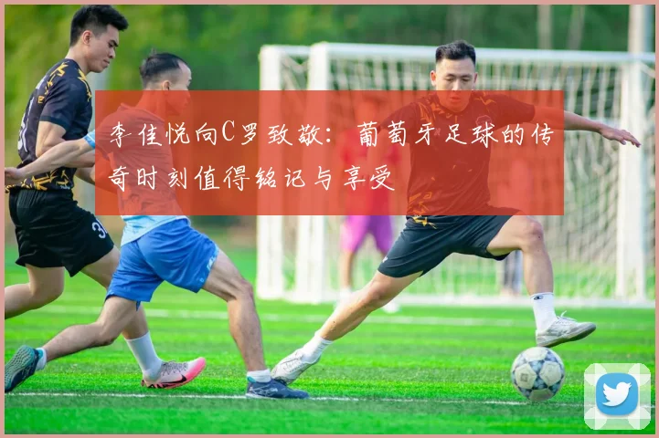李佳悦向C罗致敬：葡萄牙足球的传奇时刻值得铭记与享受