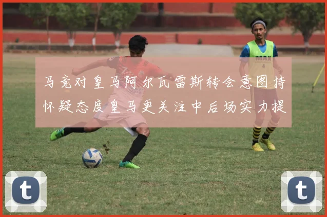马竞对皇马阿尔瓦雷斯转会意图持怀疑态度皇马更关注中后场实力提升