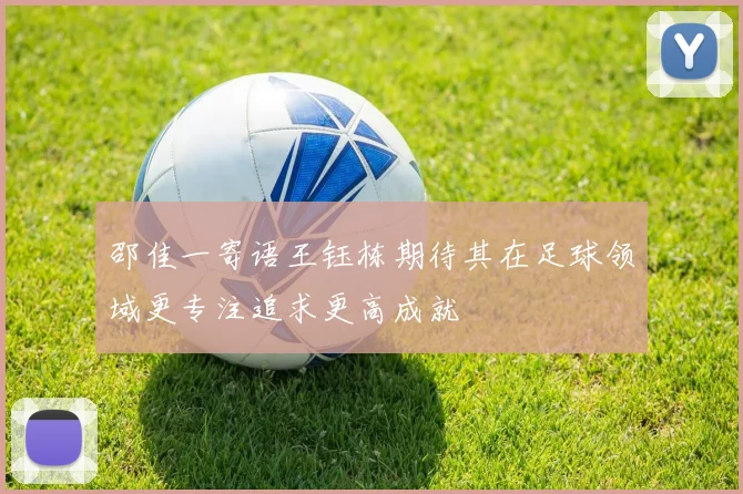 邵佳一寄语王钰栋期待其在足球领域更专注追求更高成就