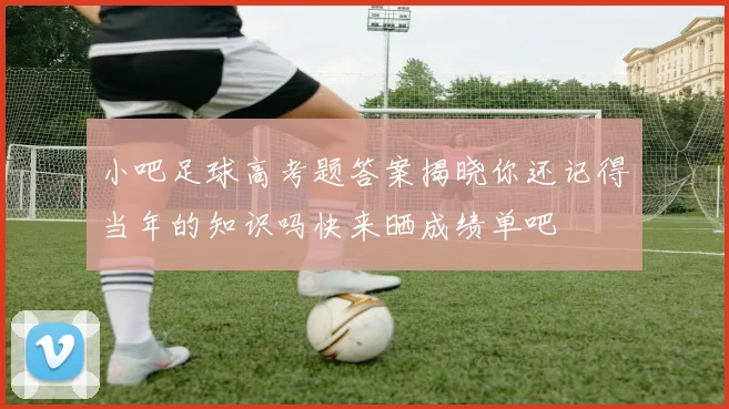小吧足球高考题答案揭晓你还记得当年的知识吗快来晒成绩单吧